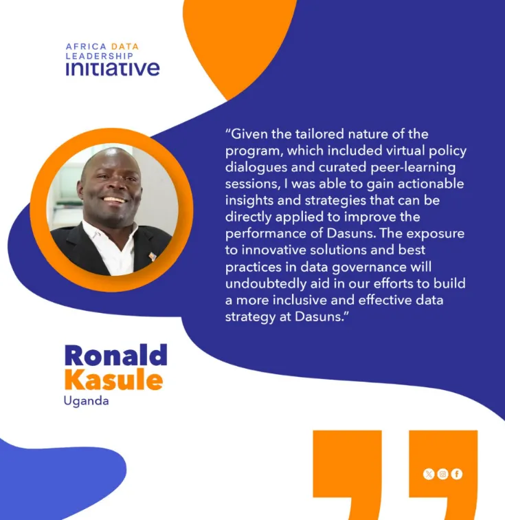 A text-base graphic, with a quote by Ronald Kasule of the Africa Data Leadership Initiative. He says: "Given the tailored nature of the program, which included virtual policy dialogues and curated peer-learning sessions, I was able to gain actionable insights and strategies that can be directly applied to improve the performance of Dasuns. The exposure to innovative solutions and best practices in data governance will undoubtedly aid in our efforts to build a more inclusive and effective data strategy."